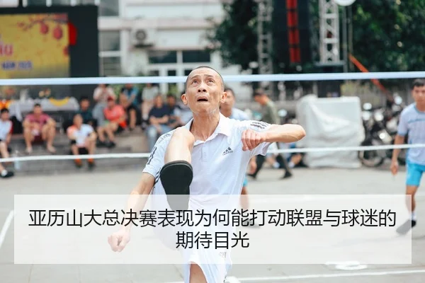 亚历山大总决赛表现为何能打动联盟与球迷的期待目光